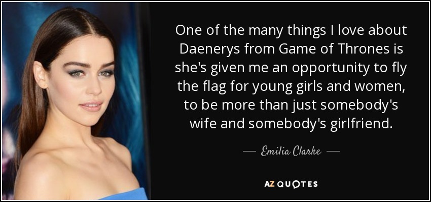 One of the many things I love about Daenerys from Game of Thrones is she's given me an opportunity to fly the flag for young girls and women, to be more than just somebody's wife and somebody's girlfriend. - Emilia Clarke