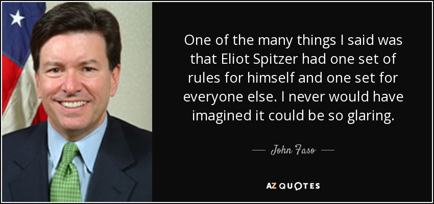 One of the many things I said was that Eliot Spitzer had one set of rules for himself and one set for everyone else. I never would have imagined it could be so glaring. - John Faso