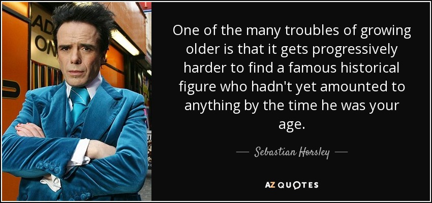 One of the many troubles of growing older is that it gets progressively harder to find a famous historical figure who hadn't yet amounted to anything by the time he was your age. - Sebastian Horsley