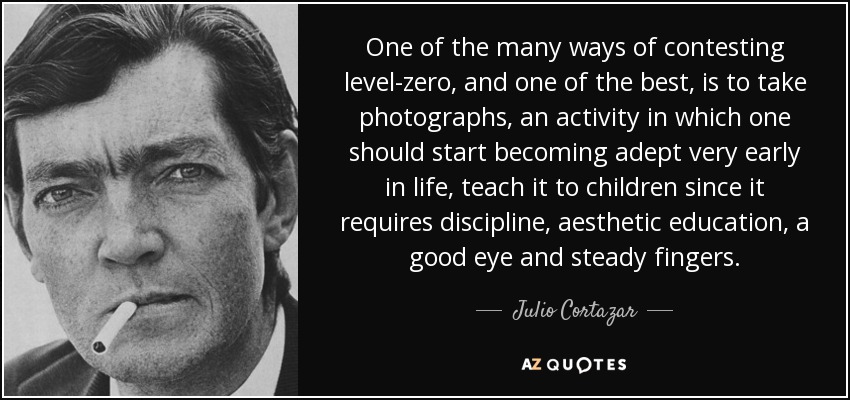 One of the many ways of contesting level-zero, and one of the best, is to take photographs, an activity in which one should start becoming adept very early in life, teach it to children since it requires discipline, aesthetic education, a good eye and steady fingers. - Julio Cortazar
