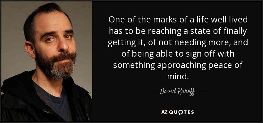 One of the marks of a life well lived has to be reaching a state of finally getting it, of not needing more, and of being able to sign off with something approaching peace of mind. - David Rakoff