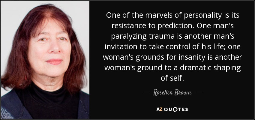 One of the marvels of personality is its resistance to prediction. One man's paralyzing trauma is another man's invitation to take control of his life; one woman's grounds for insanity is another woman's ground to a dramatic shaping of self. - Rosellen Brown