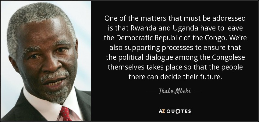 One of the matters that must be addressed is that Rwanda and Uganda have to leave the Democratic Republic of the Congo. We're also supporting processes to ensure that the political dialogue among the Congolese themselves takes place so that the people there can decide their future. - Thabo Mbeki