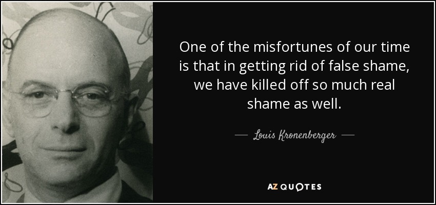 One of the misfortunes of our time is that in getting rid of false shame, we have killed off so much real shame as well. - Louis Kronenberger