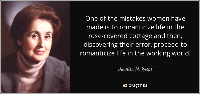 One of the mistakes women have made is to romanticize life in the rose-covered cottage and then, discovering their error, proceed to romanticize life in the working world. - Juanita M. Kreps