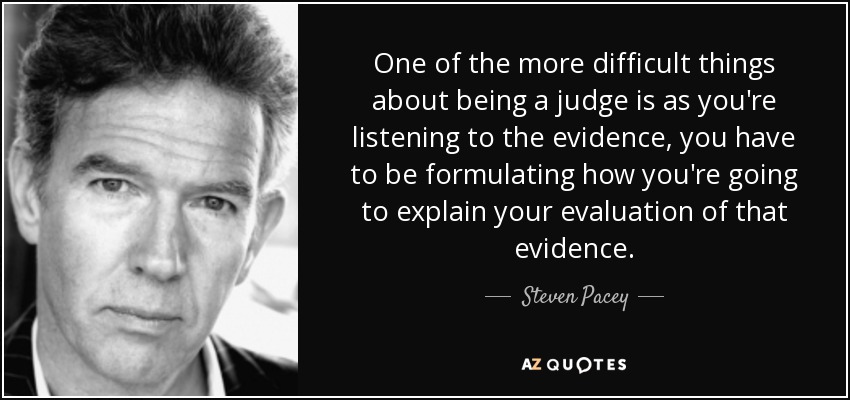 One of the more difficult things about being a judge is as you're listening to the evidence, you have to be formulating how you're going to explain your evaluation of that evidence. - Steven Pacey