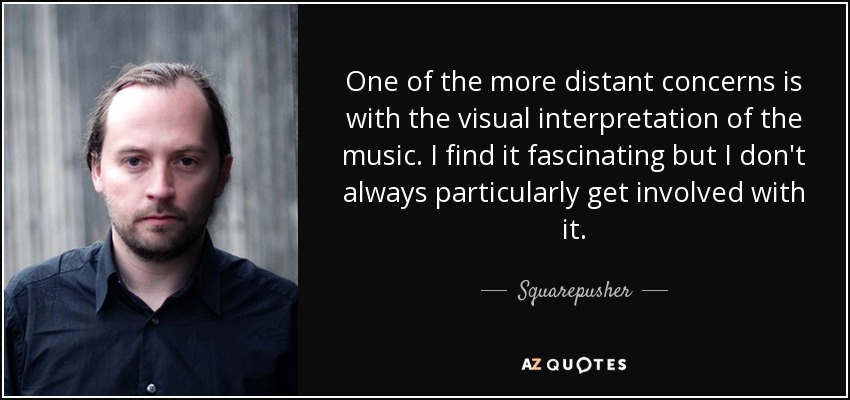 One of the more distant concerns is with the visual interpretation of the music. I find it fascinating but I don't always particularly get involved with it. - Squarepusher