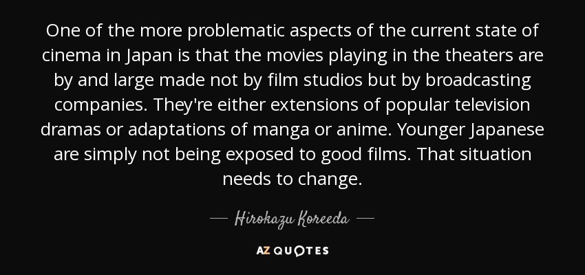 One of the more problematic aspects of the current state of cinema in Japan is that the movies playing in the theaters are by and large made not by film studios but by broadcasting companies. They're either extensions of popular television dramas or adaptations of manga or anime. Younger Japanese are simply not being exposed to good films. That situation needs to change. - Hirokazu Koreeda