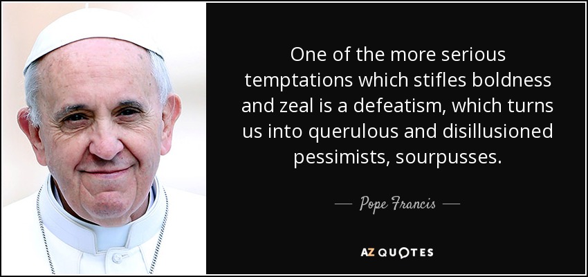 One of the more serious temptations which stifles boldness and zeal is a defeatism, which turns us into querulous and disillusioned pessimists, sourpusses. - Pope Francis