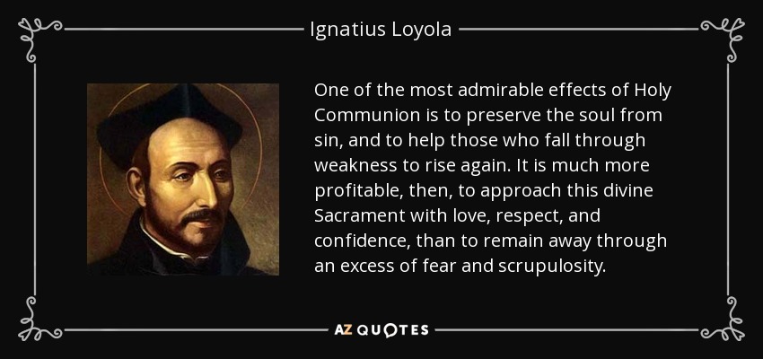 One of the most admirable effects of Holy Communion is to preserve the soul from sin, and to help those who fall through weakness to rise again. It is much more profitable, then, to approach this divine Sacrament with love, respect, and confidence, than to remain away through an excess of fear and scrupulosity. - Ignatius of Loyola