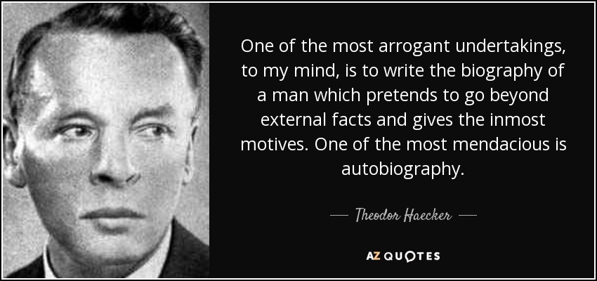 One of the most arrogant undertakings, to my mind, is to write the biography of a man which pretends to go beyond external facts and gives the inmost motives. One of the most mendacious is autobiography. - Theodor Haecker