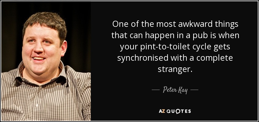 One of the most awkward things that can happen in a pub is when your pint-to-toilet cycle gets synchronised with a complete stranger. - Peter Kay