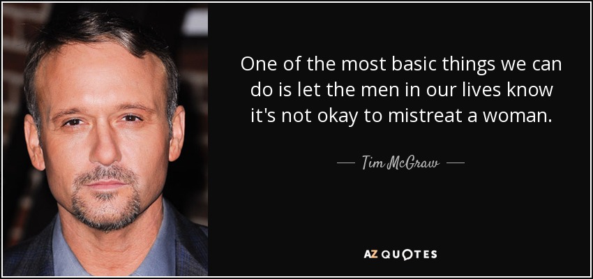 One of the most basic things we can do is let the men in our lives know it's not okay to mistreat a woman. - Tim McGraw