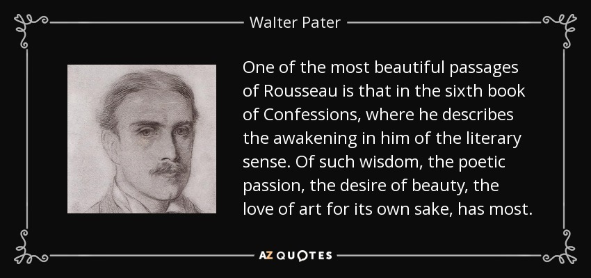 One of the most beautiful passages of Rousseau is that in the sixth book of Confessions, where he describes the awakening in him of the literary sense. Of such wisdom, the poetic passion, the desire of beauty, the love of art for its own sake, has most. - Walter Pater