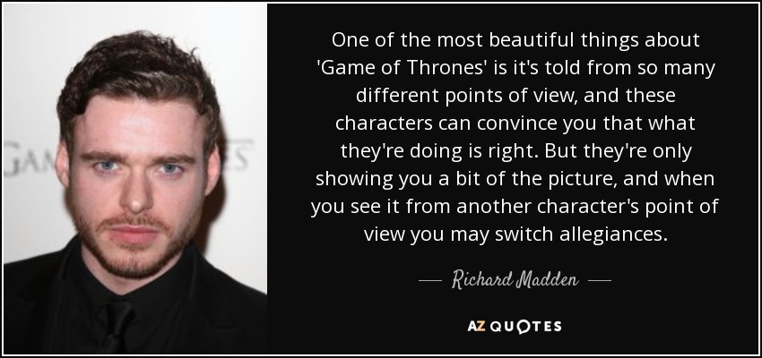 One of the most beautiful things about 'Game of Thrones' is it's told from so many different points of view, and these characters can convince you that what they're doing is right. But they're only showing you a bit of the picture, and when you see it from another character's point of view you may switch allegiances. - Richard Madden