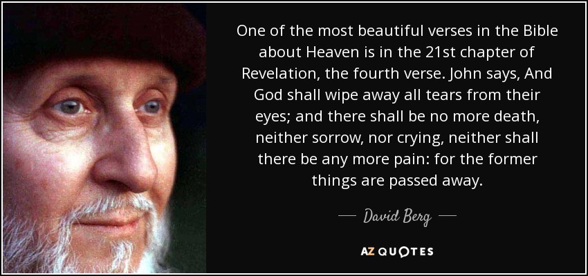 One of the most beautiful verses in the Bible about Heaven is in the 21st chapter of Revelation, the fourth verse. John says, And God shall wipe away all tears from their eyes; and there shall be no more death, neither sorrow, nor crying, neither shall there be any more pain: for the former things are passed away. - David Berg