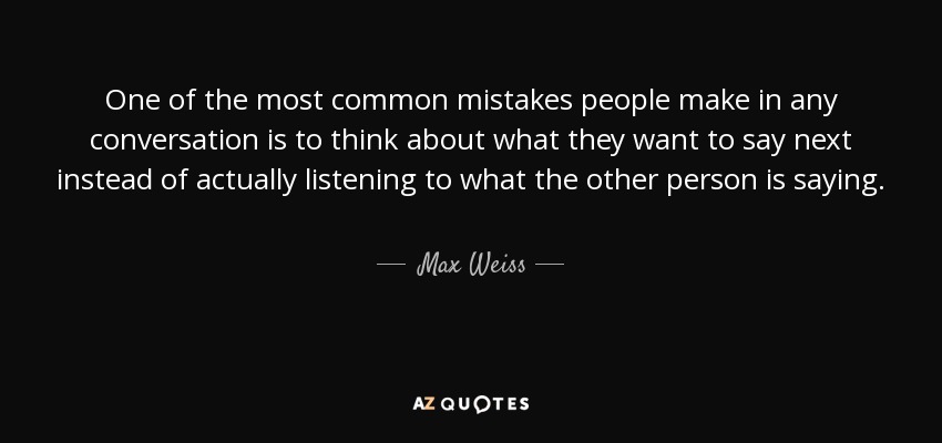 One of the most common mistakes people make in any conversation is to think about what they want to say next instead of actually listening to what the other person is saying. - Max Weiss