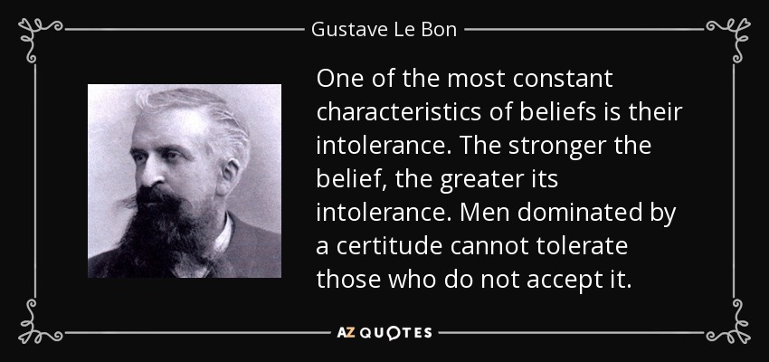 One of the most constant characteristics of beliefs is their intolerance. The stronger the belief, the greater its intolerance. Men dominated by a certitude cannot tolerate those who do not accept it. - Gustave Le Bon