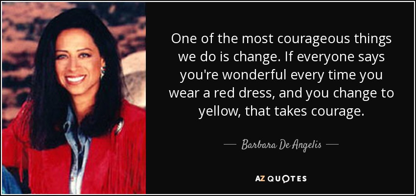 One of the most courageous things we do is change. If everyone says you're wonderful every time you wear a red dress, and you change to yellow, that takes courage. - Barbara De Angelis