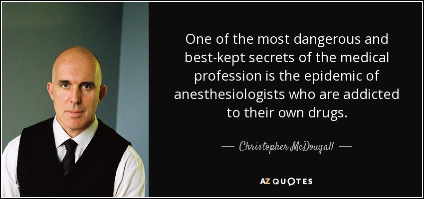 One of the most dangerous and best-kept secrets of the medical profession is the epidemic of anesthesiologists who are addicted to their own drugs. - Christopher McDougall