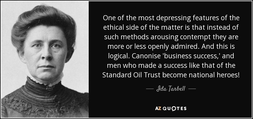 One of the most depressing features of the ethical side of the matter is that instead of such methods arousing contempt they are more or less openly admired. And this is logical. Canonise 'business success,' and men who made a success like that of the Standard Oil Trust become national heroes! - Ida Tarbell