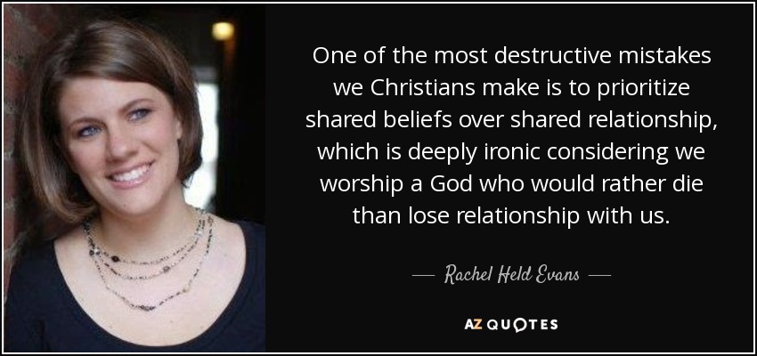 One of the most destructive mistakes we Christians make is to prioritize shared beliefs over shared relationship, which is deeply ironic considering we worship a God who would rather die than lose relationship with us. - Rachel Held Evans