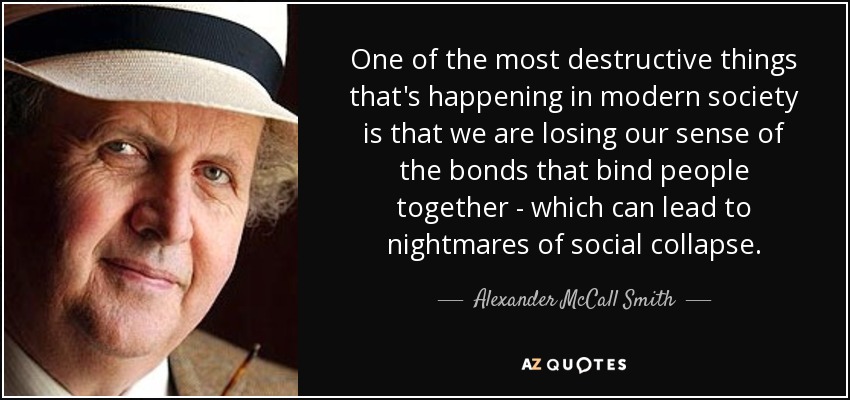 One of the most destructive things that's happening in modern society is that we are losing our sense of the bonds that bind people together - which can lead to nightmares of social collapse. - Alexander McCall Smith