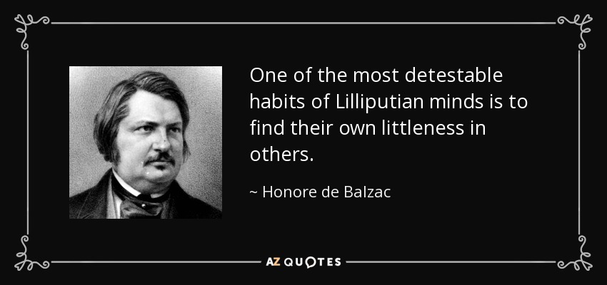 One of the most detestable habits of Lilliputian minds is to find their own littleness in others. - Honore de Balzac