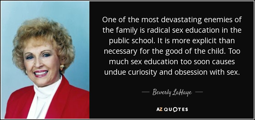 One of the most devastating enemies of the family is radical sex education in the public school. It is more explicit than necessary for the good of the child. Too much sex education too soon causes undue curiosity and obsession with sex. - Beverly LaHaye