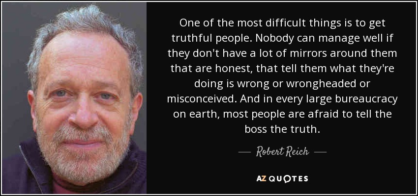 One of the most difficult things is to get truthful people. Nobody can manage well if they don't have a lot of mirrors around them that are honest, that tell them what they're doing is wrong or wrongheaded or misconceived. And in every large bureaucracy on earth, most people are afraid to tell the boss the truth. - Robert Reich