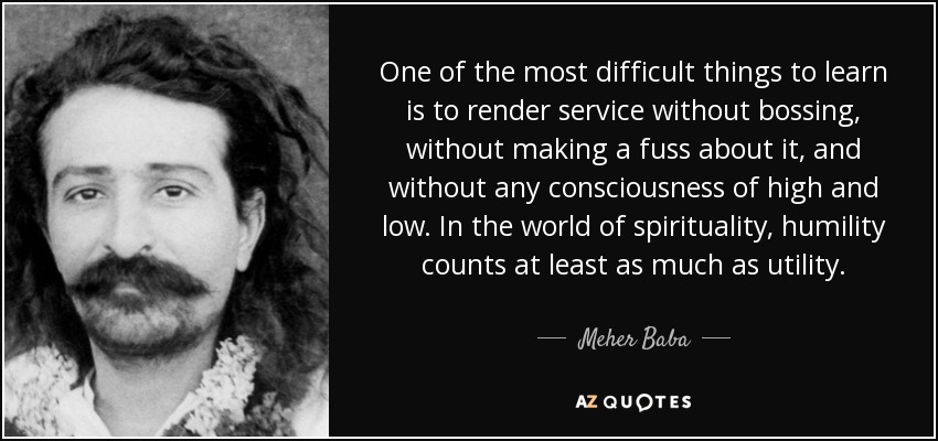 One of the most difficult things to learn is to render service without bossing, without making a fuss about it, and without any consciousness of high and low. In the world of spirituality, humility counts at least as much as utility. - Meher Baba