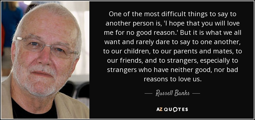 One of the most difficult things to say to another person is, 'I hope that you will love me for no good reason.' But it is what we all want and rarely dare to say to one another, to our children, to our parents and mates, to our friends, and to strangers, especially to strangers who have neither good, nor bad reasons to love us. - Russell Banks