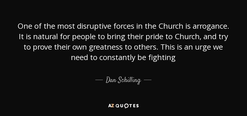 One of the most disruptive forces in the Church is arrogance. It is natural for people to bring their pride to Church, and try to prove their own greatness to others. This is an urge we need to constantly be fighting - Dan Schilling