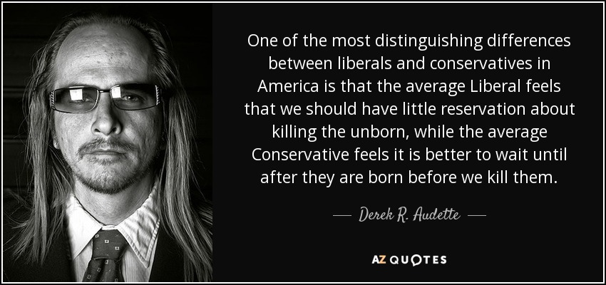 One of the most distinguishing differences between liberals and conservatives in America is that the average Liberal feels that we should have little reservation about killing the unborn, while the average Conservative feels it is better to wait until after they are born before we kill them. - Derek R. Audette