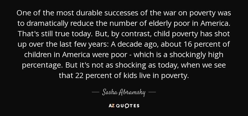 One of the most durable successes of the war on poverty was to dramatically reduce the number of elderly poor in America. That's still true today. But, by contrast, child poverty has shot up over the last few years: A decade ago, about 16 percent of children in America were poor - which is a shockingly high percentage. But it's not as shocking as today, when we see that 22 percent of kids live in poverty. - Sasha Abramsky