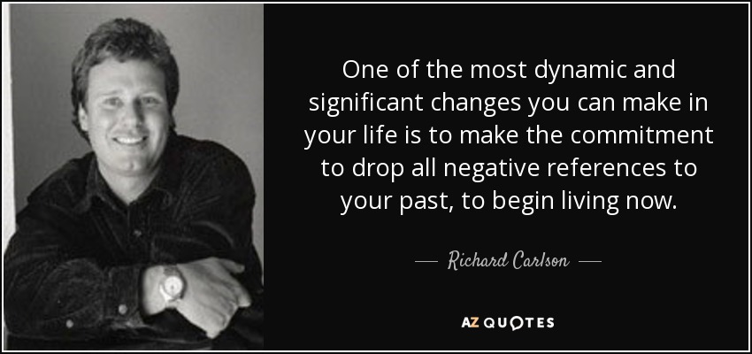 One of the most dynamic and significant changes you can make in your life is to make the commitment to drop all negative references to your past, to begin living now. - Richard Carlson
