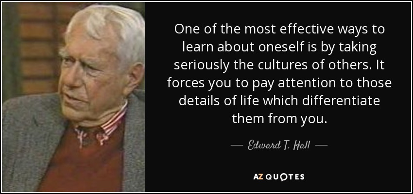One of the most effective ways to learn about oneself is by taking seriously the cultures of others. It forces you to pay attention to those details of life which differentiate them from you. - Edward T. Hall