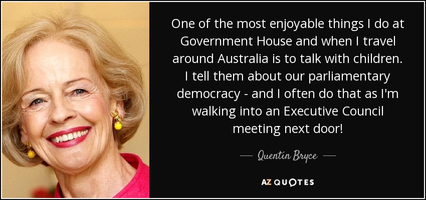 One of the most enjoyable things I do at Government House and when I travel around Australia is to talk with children. I tell them about our parliamentary democracy - and I often do that as I'm walking into an Executive Council meeting next door! - Quentin Bryce