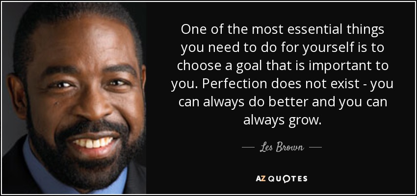 One of the most essential things you need to do for yourself is to choose a goal that is important to you. Perfection does not exist - you can always do better and you can always grow. - Les Brown