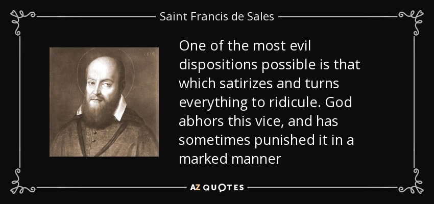 One of the most evil dispositions possible is that which satirizes and turns everything to ridicule. God abhors this vice, and has sometimes punished it in a marked manner - Saint Francis de Sales