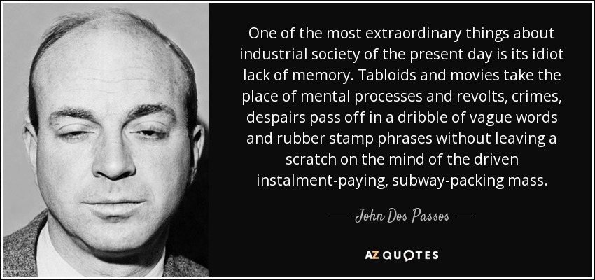 One of the most extraordinary things about industrial society of the present day is its idiot lack of memory. Tabloids and movies take the place of mental processes and revolts, crimes, despairs pass off in a dribble of vague words and rubber stamp phrases without leaving a scratch on the mind of the driven instalment-paying, subway-packing mass. - John Dos Passos