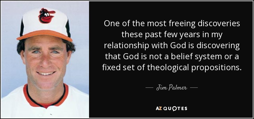 One of the most freeing discoveries these past few years in my relationship with God is discovering that God is not a belief system or a fixed set of theological propositions. - Jim Palmer