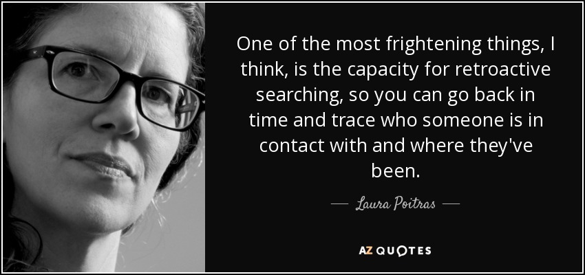 One of the most frightening things, I think, is the capacity for retroactive searching, so you can go back in time and trace who someone is in contact with and where they've been. - Laura Poitras