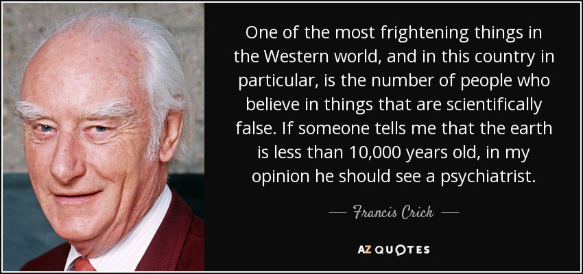 One of the most frightening things in the Western world, and in this country in particular, is the number of people who believe in things that are scientifically false. If someone tells me that the earth is less than 10,000 years old, in my opinion he should see a psychiatrist. - Francis Crick