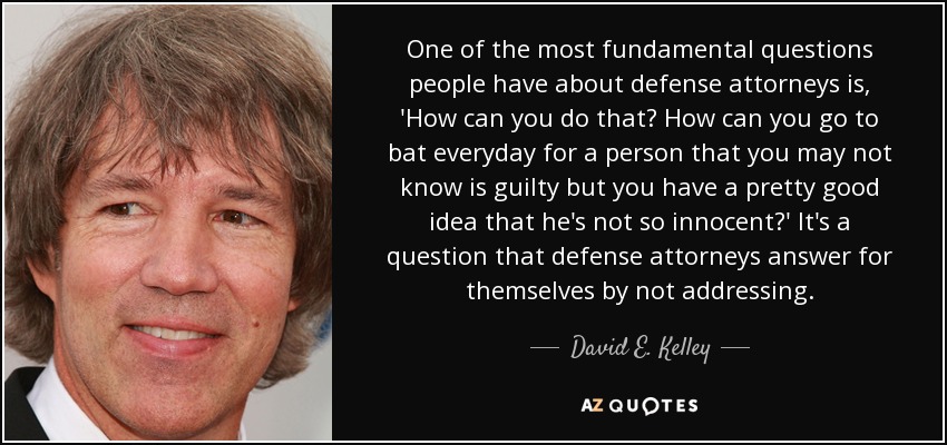 One of the most fundamental questions people have about defense attorneys is, 'How can you do that? How can you go to bat everyday for a person that you may not know is guilty but you have a pretty good idea that he's not so innocent?' It's a question that defense attorneys answer for themselves by not addressing. - David E. Kelley