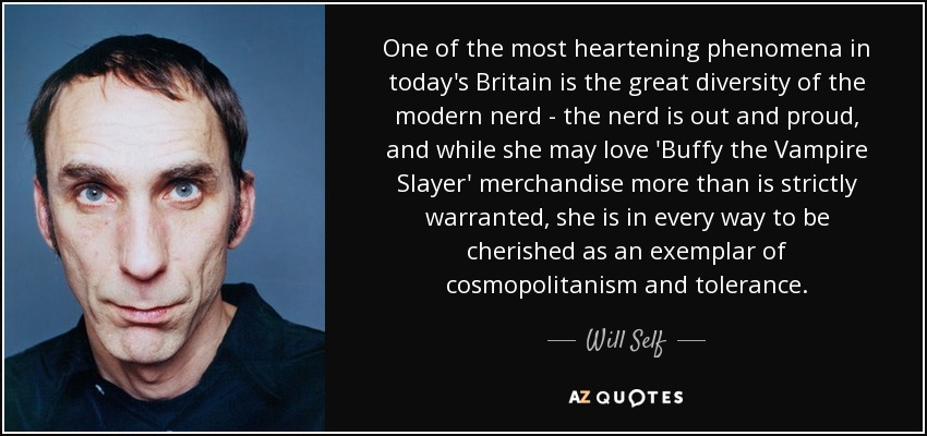 One of the most heartening phenomena in today's Britain is the great diversity of the modern nerd - the nerd is out and proud, and while she may love 'Buffy the Vampire Slayer' merchandise more than is strictly warranted, she is in every way to be cherished as an exemplar of cosmopolitanism and tolerance. - Will Self
