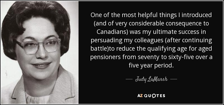 One of the most helpful things I introduced (and of very considerable consequence to Canadians) was my ultimate success in persuading my colleagues (after continuing battle)to reduce the qualifying age for aged pensioners from seventy to sixty-five over a five year period. - Judy LaMarsh