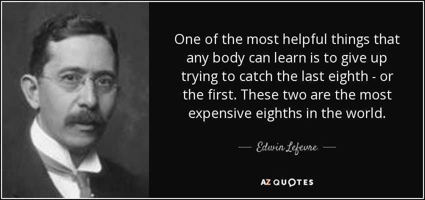 One of the most helpful things that any body can learn is to give up trying to catch the last eighth - or the first. These two are the most expensive eighths in the world. - Edwin Lefevre