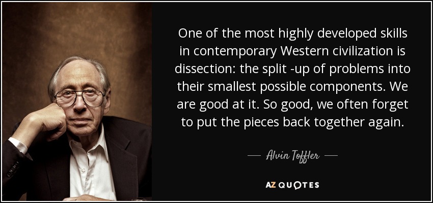One of the most highly developed skills in contemporary Western civilization is dissection: the split -up of problems into their smallest possible components. We are good at it. So good, we often forget to put the pieces back together again. - Alvin Toffler