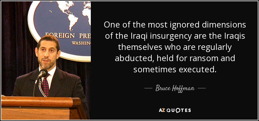 One of the most ignored dimensions of the Iraqi insurgency are the Iraqis themselves who are regularly abducted, held for ransom and sometimes executed. - Bruce Hoffman